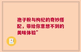 孢子粉与枸杞的奇妙搭配，带给你意想不到的美味体验”