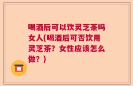 喝酒后可以饮灵芝茶吗女人(喝酒后可否饮用灵芝茶？女性应该怎么做？)