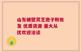 山东破壁灵芝孢子粉批发 优质货源 量大从优欢迎洽谈