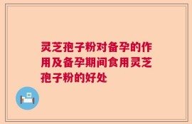 灵芝孢子粉对备孕的作用及备孕期间食用灵芝孢子粉的好处