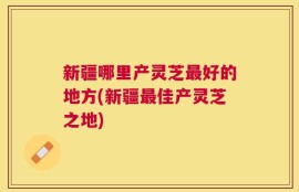 新疆哪里产灵芝最好的地方(新疆最佳产灵芝之地)