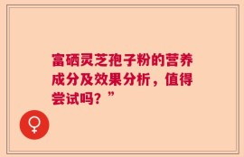 富硒灵芝孢子粉的营养成分及效果分析，值得尝试吗？”