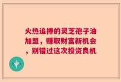 火热追捧的灵芝孢子油加盟，赚取财富新机会，别错过这次投资良机