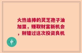 火热追捧的灵芝孢子油加盟，赚取财富新机会，别错过这次投资良机