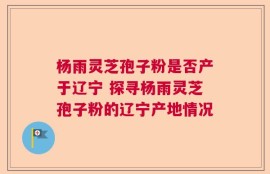 杨雨灵芝孢子粉是否产于辽宁 探寻杨雨灵芝孢子粉的辽宁产地情况
