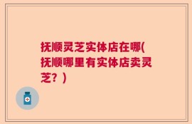 抚顺灵芝实体店在哪(抚顺哪里有实体店卖灵芝？)