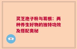 灵芝孢子粉与葛根：两种养生好物的独特功效及搭配奥秘