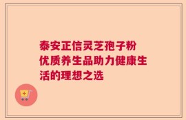 泰安正信灵芝孢子粉 优质养生品助力健康生活的理想之选