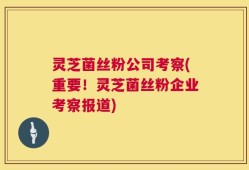灵芝菌丝粉公司考察(重要！灵芝菌丝粉企业考察报道)
