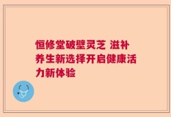 恒修堂破壁灵芝 滋补养生新选择开启健康活力新体验