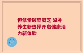 恒修堂破壁灵芝 滋补养生新选择开启健康活力新体验