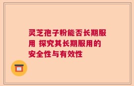 灵芝孢子粉能否长期服用 探究其长期服用的安全性与有效性