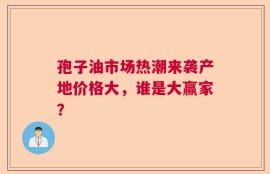 孢子油市场热潮来袭产地价格大，谁是大赢家？
