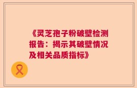 《灵芝孢子粉破壁检测报告：揭示其破壁情况及相关品质指标》