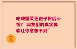 吃破壁灵芝孢子粉后心慌？ 网友们的真实体验让你意想不到”
