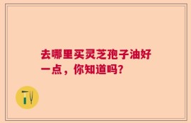 去哪里买灵芝孢子油好一点，你知道吗？