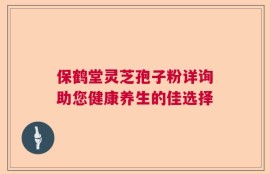保鹤堂灵芝孢子粉详询助您健康养生的佳选择