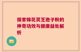 探索锦花灵芝孢子粉的神奇功效与健康益处解析