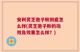 安利灵芝孢子粉到底怎么样(灵芝孢子粉的功效及效果怎么样？)