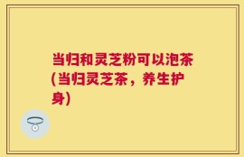 当归和灵芝粉可以泡茶(当归灵芝茶，养生护身)