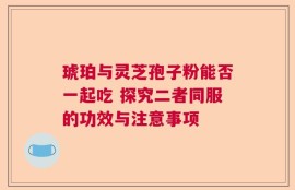 琥珀与灵芝孢子粉能否一起吃 探究二者同服的功效与注意事项