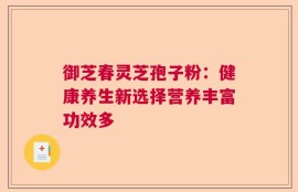 御芝春灵芝孢子粉：健康养生新选择营养丰富功效多