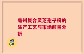 亳州复合灵芝孢子粉的生产工艺与市场前景分析
