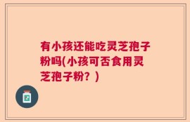 有小孩还能吃灵芝孢子粉吗(小孩可否食用灵芝孢子粉？)