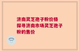 济南灵芝孢子粉价格 探寻济南市场灵芝孢子粉的售价