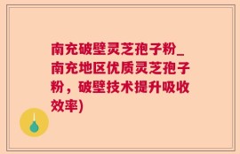 南充破壁灵芝孢子粉_南充地区优质灵芝孢子粉，破壁技术提升吸收效率)