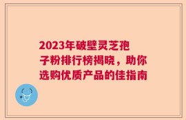 2023年破壁灵芝孢子粉排行榜揭晓，助你选购优质产品的佳指南