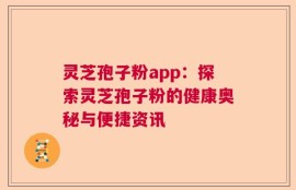 灵芝孢子粉app：探索灵芝孢子粉的健康奥秘与便捷资讯