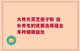 大养方灵芝孢子粉 滋补养生的优质选择蕴含多种健康益处