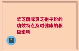 华芝国际灵芝孢子粉的功效特点及对健康的积极影响