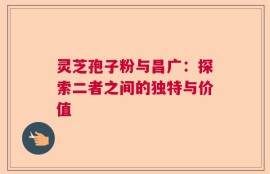 灵芝孢子粉与昌广：探索二者之间的独特与价值