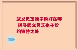 武义灵芝孢子粉好在哪 探寻武义灵芝孢子粉的独特之处