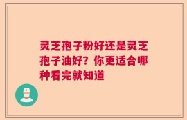 灵芝孢子粉好还是灵芝孢子油好？你更适合哪种看完就知道