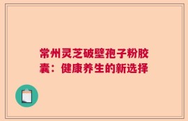 常州灵芝破壁孢子粉胶囊：健康养生的新选择