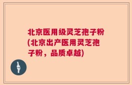 北京医用级灵芝孢子粉(北京出产医用灵芝孢子粉，品质卓越)