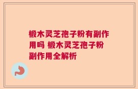 椴木灵芝孢子粉有副作用吗 椴木灵芝孢子粉副作用全解析