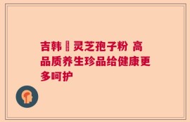 吉韩荘灵芝孢子粉 高品质养生珍品给健康更多呵护