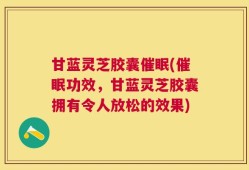 甘蓝灵芝胶囊催眠(催眠功效，甘蓝灵芝胶囊拥有令人放松的效果)