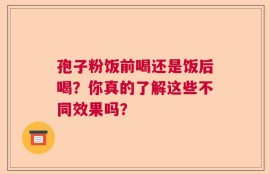 孢子粉饭前喝还是饭后喝？你真的了解这些不同效果吗？