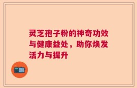 灵芝孢子粉的神奇功效与健康益处，助你焕发活力与提升