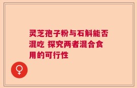 灵芝孢子粉与石斛能否混吃 探究两者混合食用的可行性