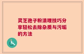 灵芝孢子粉清理技巧分享轻松去除杂质与污垢的方法
