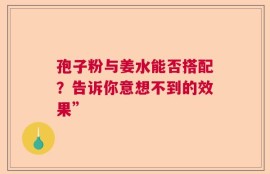 孢子粉与姜水能否搭配？告诉你意想不到的效果”