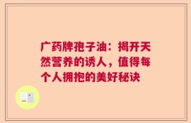 广药牌孢子油：揭开天然营养的诱人，值得每个人拥抱的美好秘诀