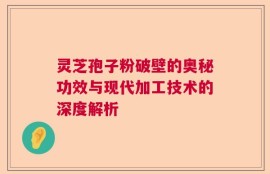 灵芝孢子粉破壁的奥秘功效与现代加工技术的深度解析
