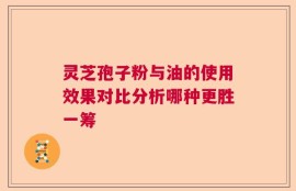 灵芝孢子粉与油的使用效果对比分析哪种更胜一筹